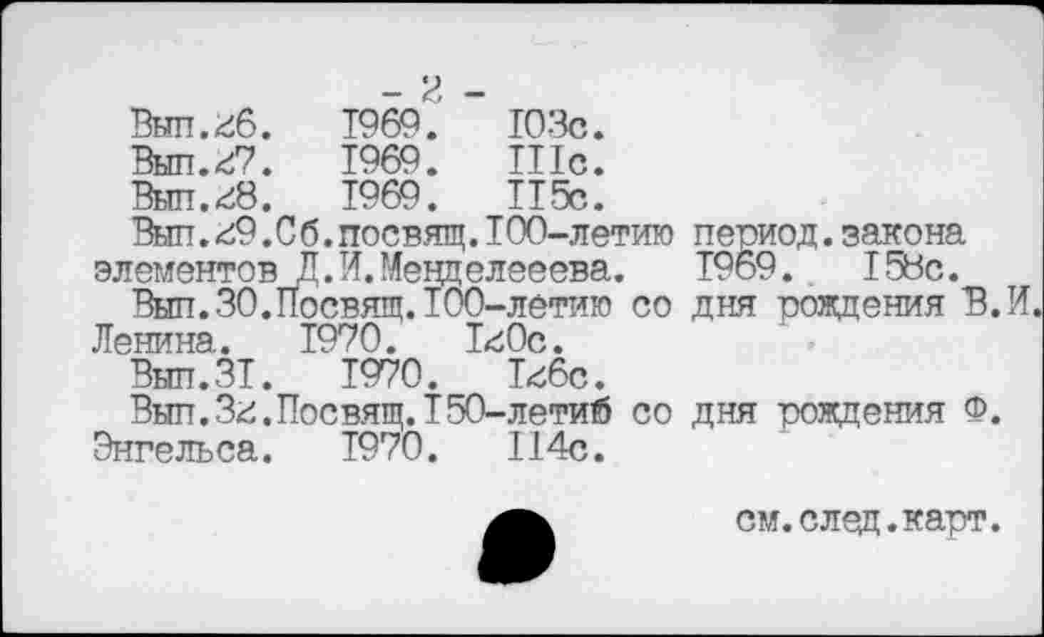 ﻿- И -
Вып.гб.	1969.	103с.
Вып.г7.	1969.	Шс.
Вып.г8.	1969.	115с.
Выл.г9.С б.посвящ.100-летию элементов Д.И.Мееделееева.
Выл.30.Посвящ.ТОО-летию со Ленина. 1970. Т^Ос.
Вып.ЗТ.	1970.	Т<б6с.
Выл.Зг.Посвящ.Т50-летий со Энгельса.	1970.	114с.
период.закона Т969.	158с.
дня рождения В. И.
дня рождения Ф.
см. след. карт.